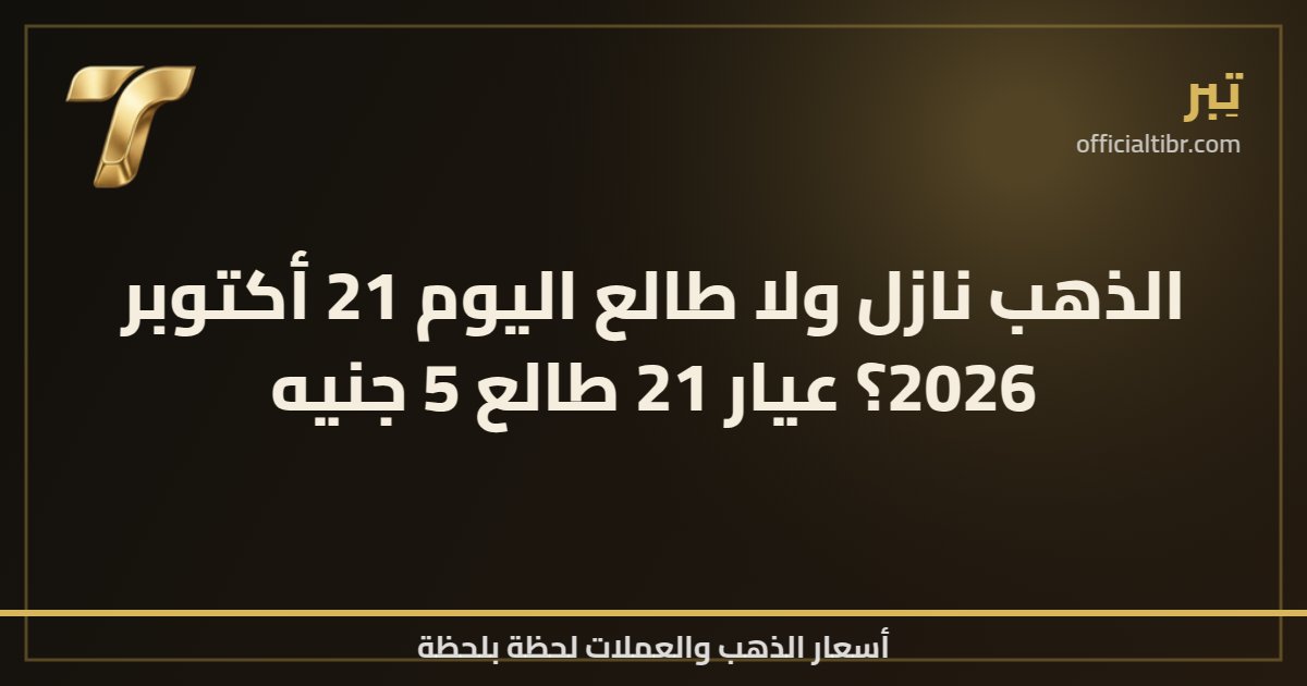 الذهب نازل ولا طالع اليوم 21 أكتوبر 2026؟ عيار 21 طالع 5 جنيه