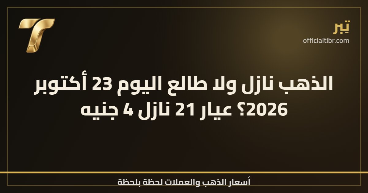 الذهب نازل ولا طالع اليوم 23 أكتوبر 2026؟ عيار 21 نازل 4 جنيه