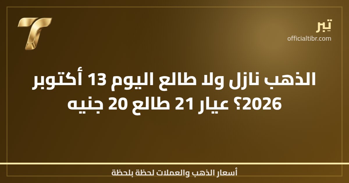 الذهب نازل ولا طالع اليوم 13 أكتوبر 2026؟ عيار 21 طالع 20 جنيه