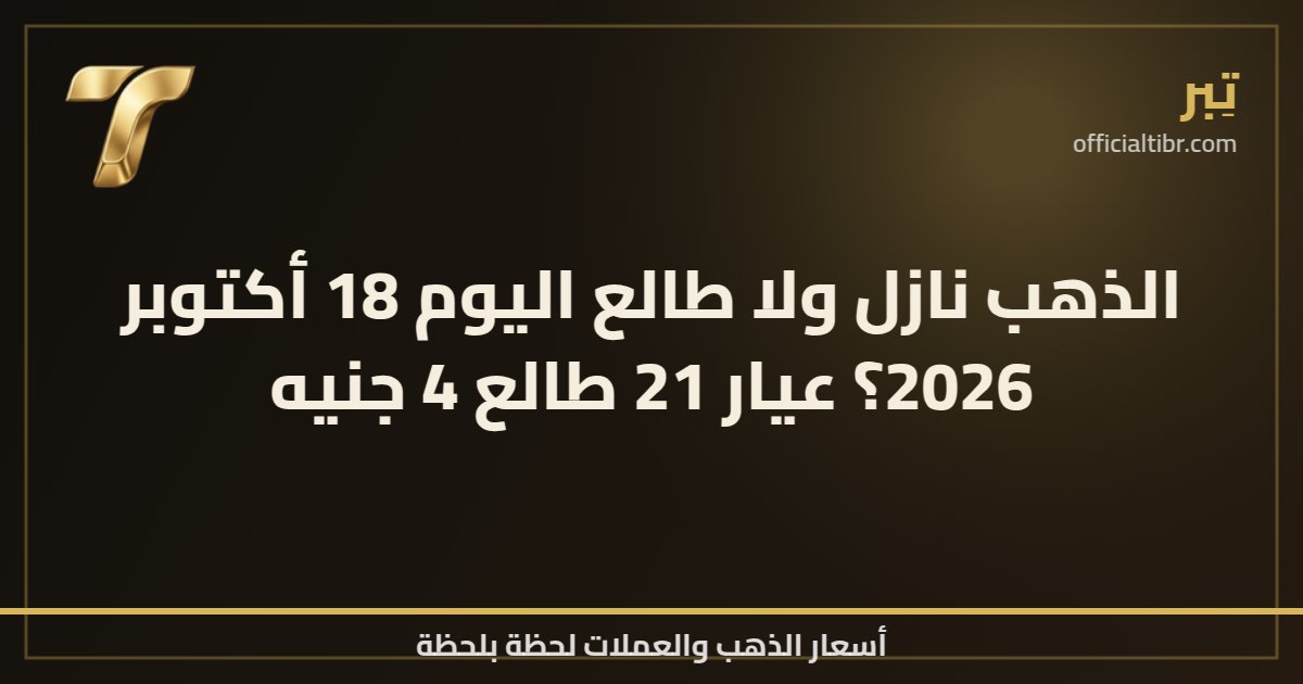 الذهب نازل ولا طالع اليوم 18 أكتوبر 2026؟ عيار 21 طالع 4 جنيه