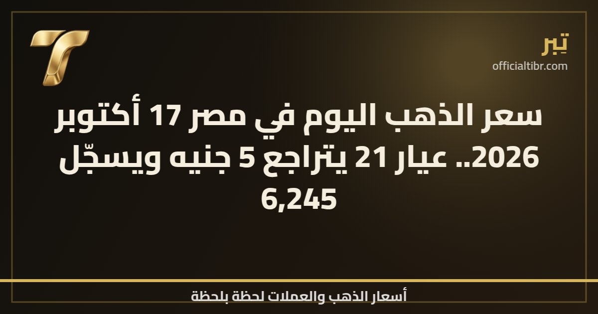 سعر الذهب اليوم في مصر 17 أكتوبر 2026.. عيار 21 يتراجع 5 جنيه ويسجّل 6,245