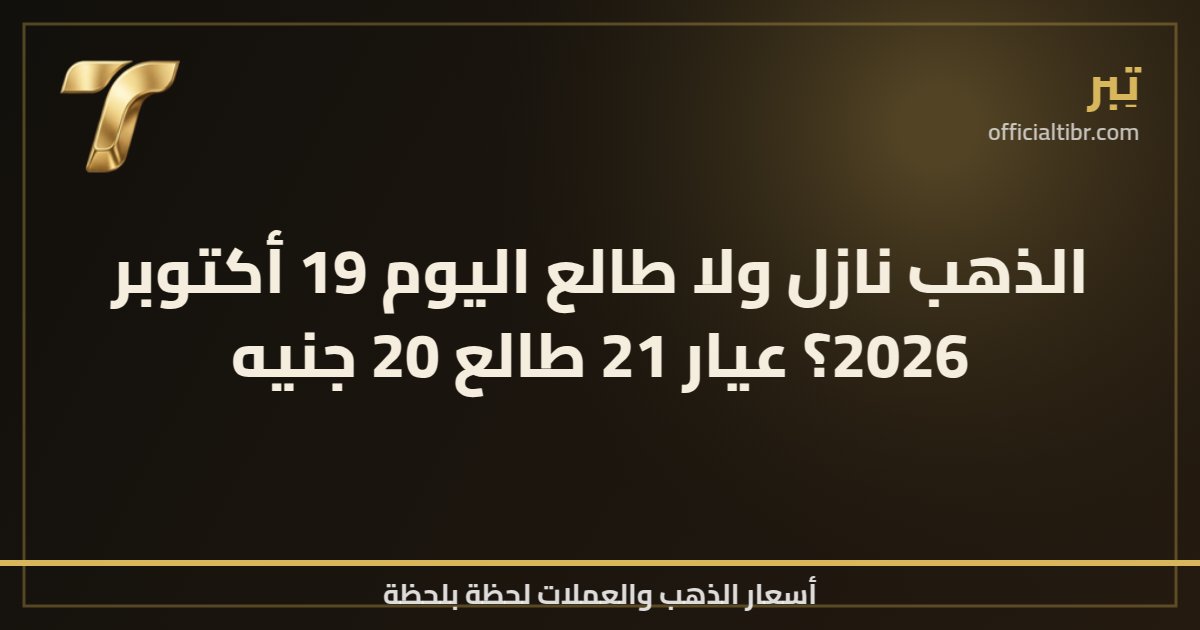 الذهب نازل ولا طالع اليوم 19 أكتوبر 2026؟ عيار 21 طالع 20 جنيه