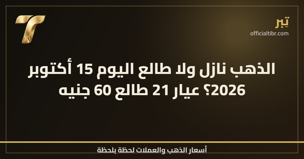 الذهب نازل ولا طالع اليوم 15 أكتوبر 2026؟ عيار 21 طالع 60 جنيه