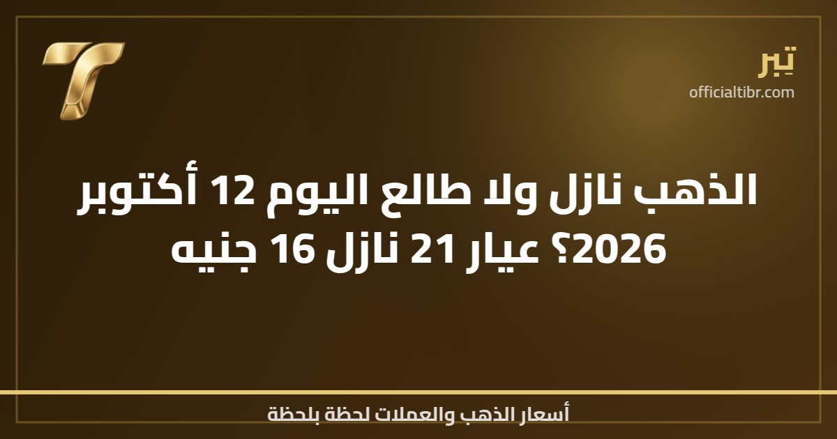 الذهب نازل ولا طالع اليوم 12 أكتوبر 2026؟ عيار 21 نازل 16 جنيه